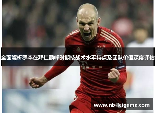 全面解析罗本在拜仁巅峰时期技战术水平特点及团队价值深度评估