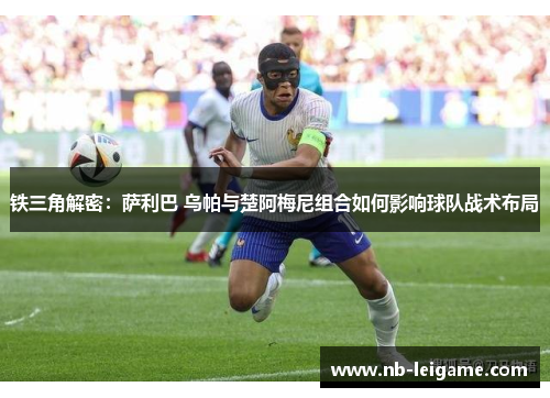 铁三角解密：萨利巴 乌帕与楚阿梅尼组合如何影响球队战术布局