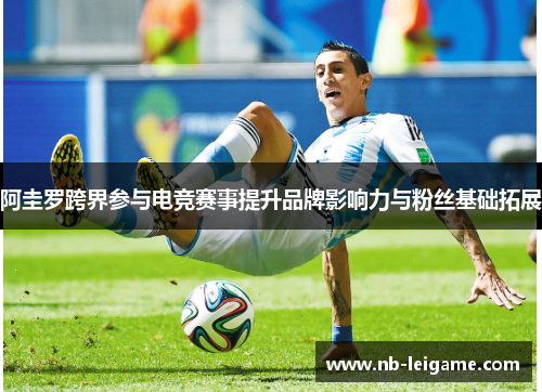 阿圭罗跨界参与电竞赛事提升品牌影响力与粉丝基础拓展