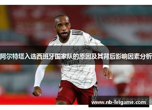 阿尔特塔入选西班牙国家队的原因及其背后影响因素分析