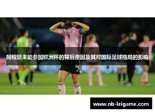 阿根廷未能参加欧洲杯的背后原因及其对国际足球格局的影响