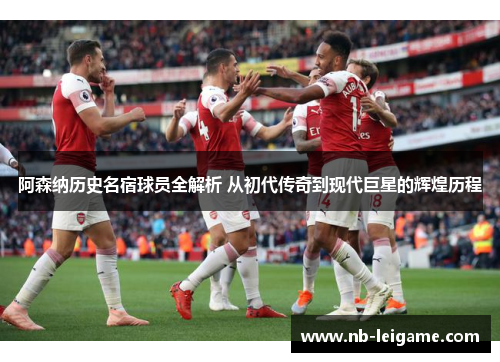 阿森纳历史名宿球员全解析 从初代传奇到现代巨星的辉煌历程