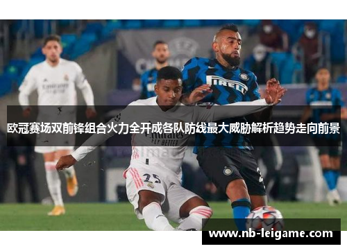 欧冠赛场双前锋组合火力全开成各队防线最大威胁解析趋势走向前景