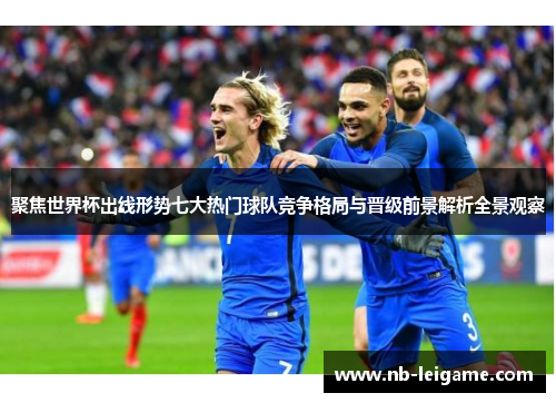 聚焦世界杯出线形势七大热门球队竞争格局与晋级前景解析全景观察