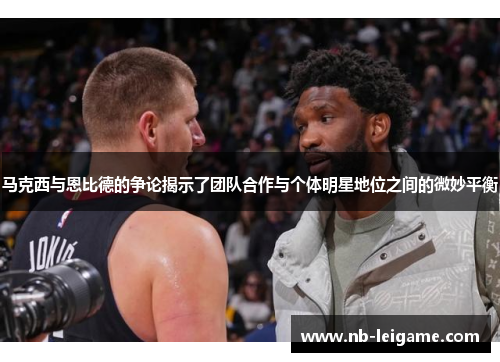 马克西与恩比德的争论揭示了团队合作与个体明星地位之间的微妙平衡
