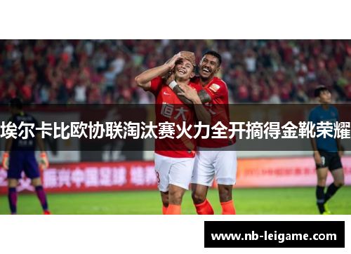 埃尔卡比欧协联淘汰赛火力全开摘得金靴荣耀