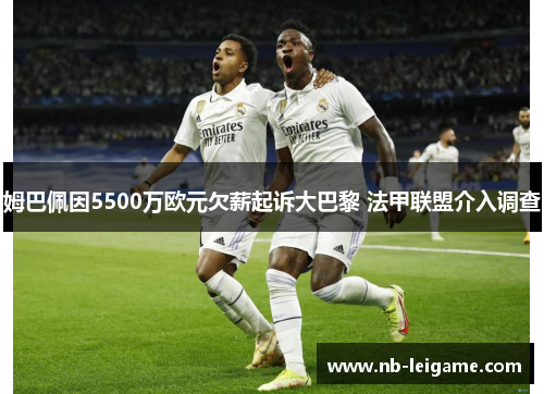 姆巴佩因5500万欧元欠薪起诉大巴黎 法甲联盟介入调查