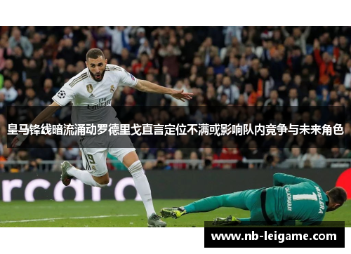 皇马锋线暗流涌动罗德里戈直言定位不满或影响队内竞争与未来角色